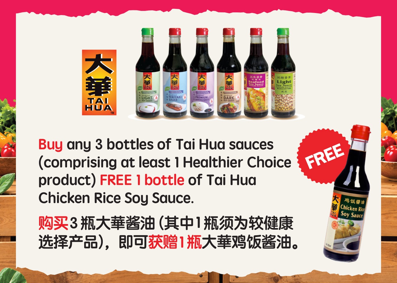 Buy any 3 bottles of Tai Hua sauces, including at least 1 Healthier Choice product, and receive 1 free bottle of Tai Hua Chicken Rice Soy Sauce. 购买3瓶大華酱油(其中1瓶须为较健康选择产品),即可获赠1瓶大華鸡饭酱油。